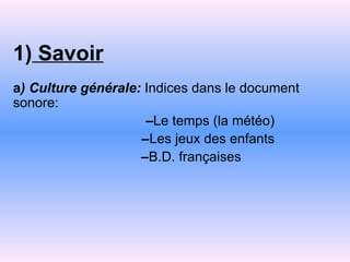 1)   Savoir a ) Culture générale:  Indices dans le document sonore:   – Le temps (la météo) – Les jeux des enfants – B.D. françaises 