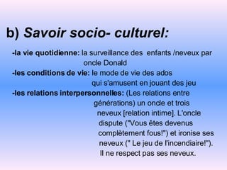 b)  Savoir socio- culturel:   -la vie quotidienne:  la   surveillance des  enfants   /neveux par oncle Donald -les conditions de vie:  le mode de vie des ados qui s'amusent en jouant des jeu -les relations interpersonnelles:  (Les relations entre générations) un oncle et trois neveux [relation intime]. L'oncle  dispute ("Vous êtes devenus complètement fous!") et ironise ses neveux (" Le jeu de l'incendiaire!"). Il ne respect pas ses   neveux. 