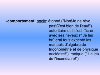 -comportement:  oncle : étonné ("Non!Je ne rêve   pas!C'est bien de l'eau!")   autoritaire et il s'est fâché   avec ses neveux   (" Je les   brûlerai   tous,excepté les   manuels d'algèbre,de   trigonométrie et de   physique   nucléaire!")   ironique (" Le jeu   de l'incendiaire!") 
