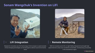 Sonam Wangchuk's Invention on LiFi
LiFi Integration
Wangchuk's innovative use of LiFi technology in the ice stupas is a great example
of how emerging technologies can be leveraged to address local environmental
issues
Remote Monitoring
With his innovative use of LiFi, or Light Fidelity, Wangchuk has brought high-
speed internet to areas once considered unreachable, revolutionizing connectivity
in the mountainous region.
 