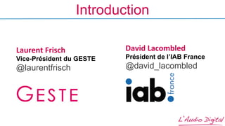 Introduction
David	
  Lacombled
Président de l’IAB France
@david_lacombled
Laurent	
  Frisch	
  
Vice-Président du GESTE
@laurentfrisch
 