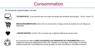 -
Consommation
MÉGACONSOMMATEURS (indice 132), ils consomment un large univers de produits et à une fréquence
importante
	
  
« BRAND WANTED » (indice 116), la marque est un élément déterminant de leur choix
En termes de consommation, ils sont :
Ils s’inscrivent par ailleurs DANS LES NOUVELLES TENDANCES DE CONSOMMATION et sont
adeptes de l’économie collaborative (indice 139) : adeptes du covoiturage, de la location ou d’achats
auprès de particulier, ils privilégient les achats groupés, les sites d’enchères ou de petites annonces.
TECHNOPHILES: “Il est important que mon foyer soit équipé des dernières technologies” : 34,5% / indice 131	
  
 