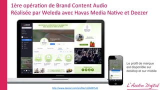 1ère	
  opéraLon	
  de	
  Brand	
  Content	
  Audio	
  
Réalisée	
  par	
  Weleda	
  avec	
  Havas	
  Media	
  NaLve	
  et	
  Deezer	
  
Le profil de marque
est disponible sur
desktop et sur mobile
hPp://www.deezer.com/proﬁle/1126087542	
  
 