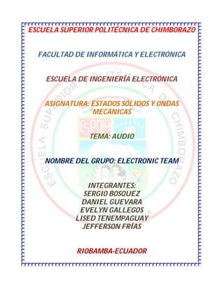 ESCUELA SUPERIOR POLITÉCNICA DE CHIMBORAZO


  FACULTAD DE INFORMÁTICA Y ELECTRÓNICA


    ESCUELA DE INGENIERÍA ELECTRÓNICA


    ASIGNATURA: ESTADOS SÓLIDOS Y ONDAS
                MECÁNICAS


               TEMA: AUDIO


    NOMBRE DEL GRUPO: ELECTRONIC TEAM


                INTEGRANTES:
              SERGIO BOSQUEZ
              DANIEL GUEVARA
             EVELYN GALLEGOS
            LISED TENEMPAGUAY
              JEFFERSON FRÍAS


            RIOBAMBA-ECUADOR
 