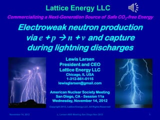 Lattice Energy LLC
Commercializing a Next-Generation Source of Safe CO2-free Energy

       Electroweak neutron production
         via e + p  n + ν and capture
         during lightning discharges
                                  Lewis Larsen
                               President and CEO
                               Lattice Energy LLC
                                  Chicago, IL USA
                                   1-312-861-0115
                              lewisglarsen@gmail.com

                      American Nuclear Society Meeting
                        San Diego, CA - Session 11a
                       Wednesday, November 14, 2012
                      Copyright 2012, Lattice Energy LLC, All Rights Reserved


 November 14, 2012          L. Larsen ANS Meeting San Diego Nov 2012            1
 