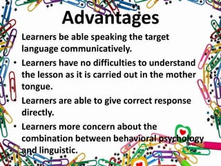 Advantages
• Learners be able speaking the target
language communicatively.
• Learners have no difficulties to understand
the lesson as it is carried out in the mother
tongue.
• Learners are able to give correct response
directly.
• Learners more concern about the
combination between behavioral psychology
and linguistic.
 