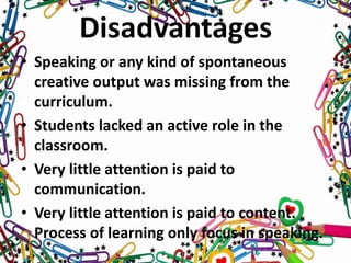 Disadvantages
• Speaking or any kind of spontaneous
creative output was missing from the
curriculum.
• Students lacked an active role in the
classroom.
• Very little attention is paid to
communication.
• Very little attention is paid to content.
Process of learning only focus in speaking.
 