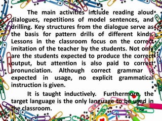 The main activities include reading aloud
dialogues, repetitions of model sentences, and
drilling. Key structures from the dialogue serve as
the basis for pattern drills of different kinds.
Lessons in the classroom focus on the correct
imitation of the teacher by the students. Not only
are the students expected to produce the correct
output, but attention is also paid to correct
pronunciation. Although correct grammar is
expected in usage, no explicit grammatical
instruction is given.
It is taught inductively. Furthermore, the
target language is the only language to be used in
the classroom.
 