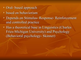 Oral- based  approach based  on behaviorism Depends on Stimulus- Response- Reinforcement and controlled practice Has a theoretical base in Linguistics (Charles Fries-Michigan University) and Psychology (Behavioral psychology- Skinner) 