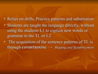 Relies on drills, Practice patterns and substitution Students are taught the language directly, without using the students L1 to explain new words or grammar in the TL or L2 The acquisition of the sentence patterns of TL is through  CONDITIONING   Shaping and Reinforcement 