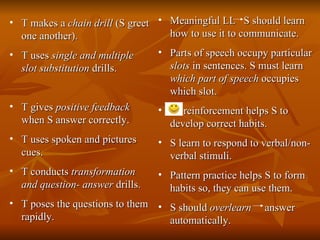 T makes a  chain drill  (S greet one another). T uses  single and multiple slot substitution  drills. T gives  positive feedback  when S answer correctly. T uses spoken and pictures cues. T conducts  transformation and question- answer  drills. T poses the questions to them rapidly. Meaningful LL  S should learn how to use it to communicate. Parts of speech occupy particular  slots  in sentences. S must learn  which part of speech  occupies which slot. reinforcement helps S to develop correct habits. S learn to respond to verbal/non-verbal stimuli. Pattern practice helps S to form habits so, they can use them. S should  overlearn   answer automatically. 