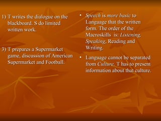 T writes the dialogue on the blackboard. S do limited written work. T prepares a Supermarket game, discussion of American Supermarket and Football. Speech  is  more basic  to Language that the written form. The order of the Macroskills  is:  Listening, Speaking , Reading and Writing. Language cannot be separated from  Culture.  T has to present information about that culture. 