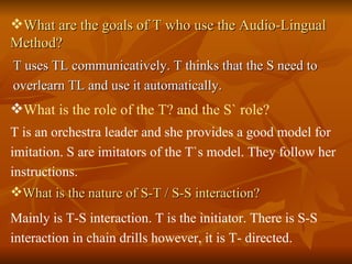 What are the goals of T who use the Audio-Lingual Method? T uses TL communicatively. T thinks that the S need to overlearn TL and use it automatically. What is the role of the T? and the S` role? T is an orchestra leader and she provides a good model for imitation. S are imitators of the T`s model. They follow her instructions.  What is the nature of S-T / S-S interaction?   Mainly is T-S interaction. T is the initiator. There is S-S interaction in chain drills however, it is T- directed. 