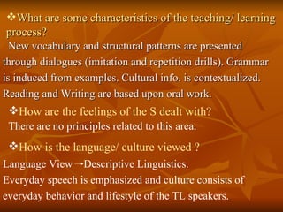 What are some characteristics of the teaching/ learning process? New vocabulary and structural patterns are presented through dialogues (imitation and repetition drills). Grammar is induced from examples. Cultural info. is contextualized. Reading and Writing are based upon oral work. How are the feelings of the S dealt with? There are no principles related to this area. How is the language/ culture viewed ? Language View  Descriptive Linguistics.  Everyday speech is emphasized and culture consists of  everyday behavior and lifestyle of the TL speakers. 