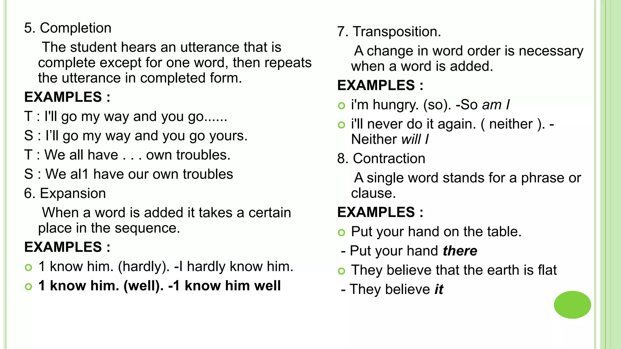 5. Completion                                   7. Transposition.
    The student hears an utterance that is         A change in word order is necessary
   complete except for one word, then repeats      when a word is added.
   the utterance in completed form.
                                                EXAMPLES :
EXAMPLES :
                                                 i'm hungry. (so). -So am I
T : I'll go my way and you go......
                                                 i'll never do it again. ( neither ). -
S : I’ll go my way and you go yours.               Neither will I
T : We all have . . . own troubles.             8. Contraction
S : We al1 have our own troubles                   A single word stands for a phrase or
6. Expansion                                       clause.
    When a word is added it takes a certain     EXAMPLES :
   place in the sequence.                        Put your hand on the table.
EXAMPLES :                                      - Put your hand there
 1 know him. (hardly). -I hardly know him.      They believe that the earth is flat
 1 know him. (well). -1 know him well          - They believe it
 