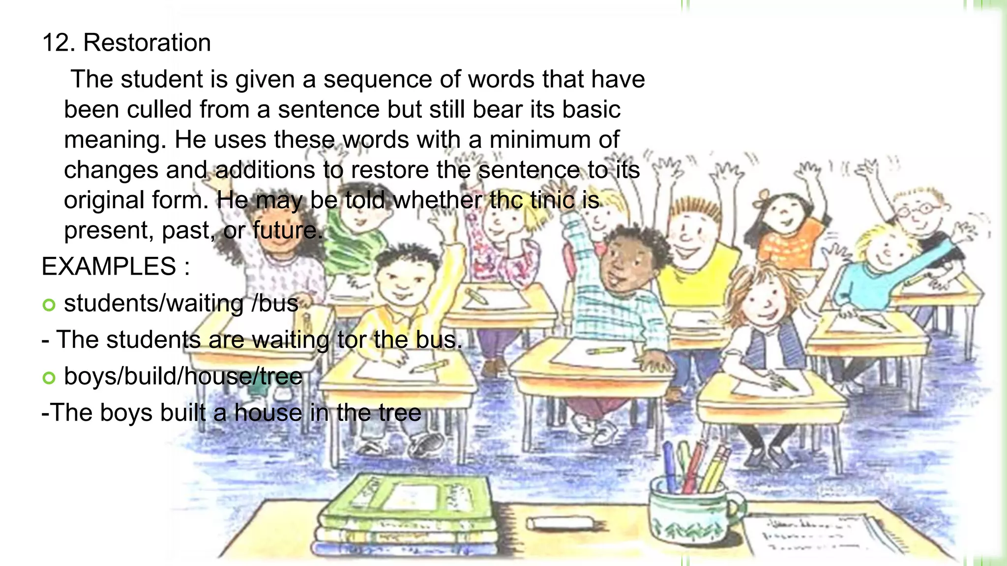 12. Restoration
    The student is given a sequence of words that have
   been culled from a sentence but still bear its basic
   meaning. He uses these words with a minimum of
   changes and additions to restore the sentence to its
   original form. He may be told whether thc tinic is
   present, past, or future.
EXAMPLES :
 students/waiting /bus

- The students are waiting tor the bus.
 boys/build/house/tree

-The boys built a house in the tree
 