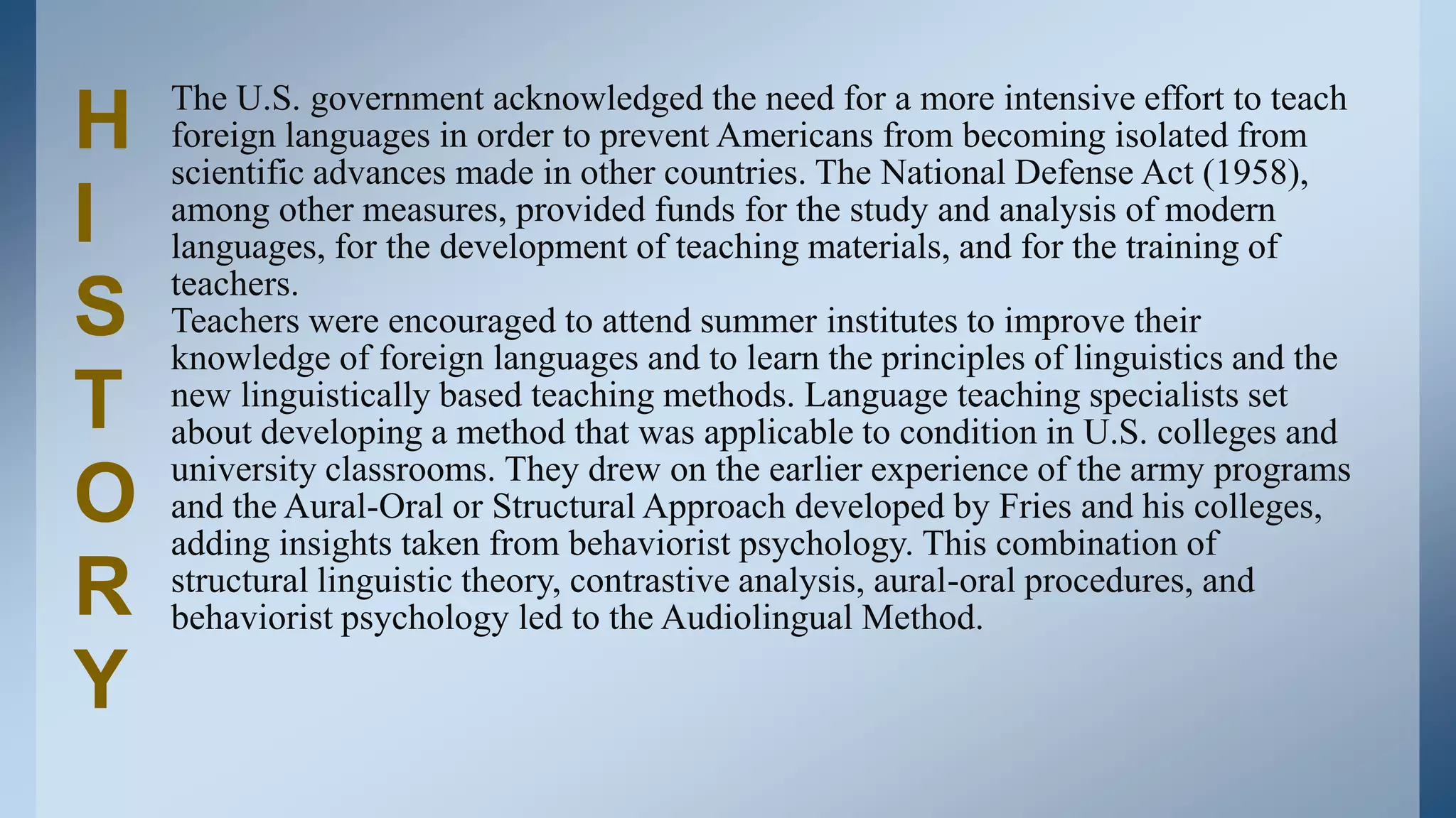 The U.S. government acknowledged the need for a more intensive effort to teach
H   foreign languages in order to prevent Americans from becoming isolated from
    scientific advances made in other countries. The National Defense Act (1958),
I   among other measures, provided funds for the study and analysis of modern
    languages, for the development of teaching materials, and for the training of
    teachers.
S   Teachers were encouraged to attend summer institutes to improve their
    knowledge of foreign languages and to learn the principles of linguistics and the
T   new linguistically based teaching methods. Language teaching specialists set
    about developing a method that was applicable to condition in U.S. colleges and
    university classrooms. They drew on the earlier experience of the army programs
O   and the Aural-Oral or Structural Approach developed by Fries and his colleges,
    adding insights taken from behaviorist psychology. This combination of
R   structural linguistic theory, contrastive analysis, aural-oral procedures, and
    behaviorist psychology led to the Audiolingual Method.

Y
 