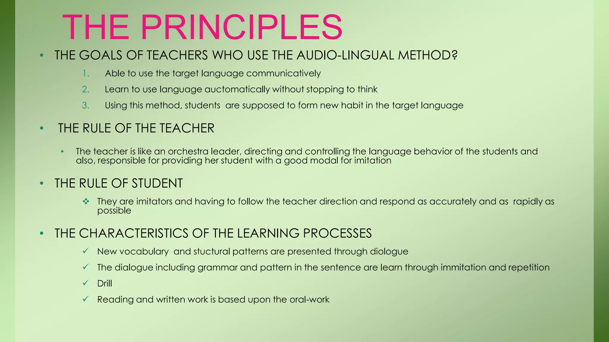 THE PRINCIPLES
• THE GOALS OF TEACHERS WHO USE THE AUDIO-LINGUAL METHOD?
         1.   Able to use the target language communicatively
         2.   Learn to use language auctomatically without stopping to think
         3.   Using this method, students are supposed to form new habit in the target language

•   THE RULE OF THE TEACHER
    •   The teacher is like an orchestra leader, directing and controlling the language behavior of the students and
        also, responsible for providing her student with a good modal for imitation

• THE RULE OF STUDENT
          They are imitators and having to follow the teacher direction and respond as accurately and as rapidly as
           possible

• THE CHARACTERISTICS OF THE LEARNING PROCESSES
          New vocabulary and stuctural patterns are presented through diologue
          The dialogue including grammar and pattern in the sentence are learn through immitation and repetition
          Drill
          Reading and written work is based upon the oral-work
 
