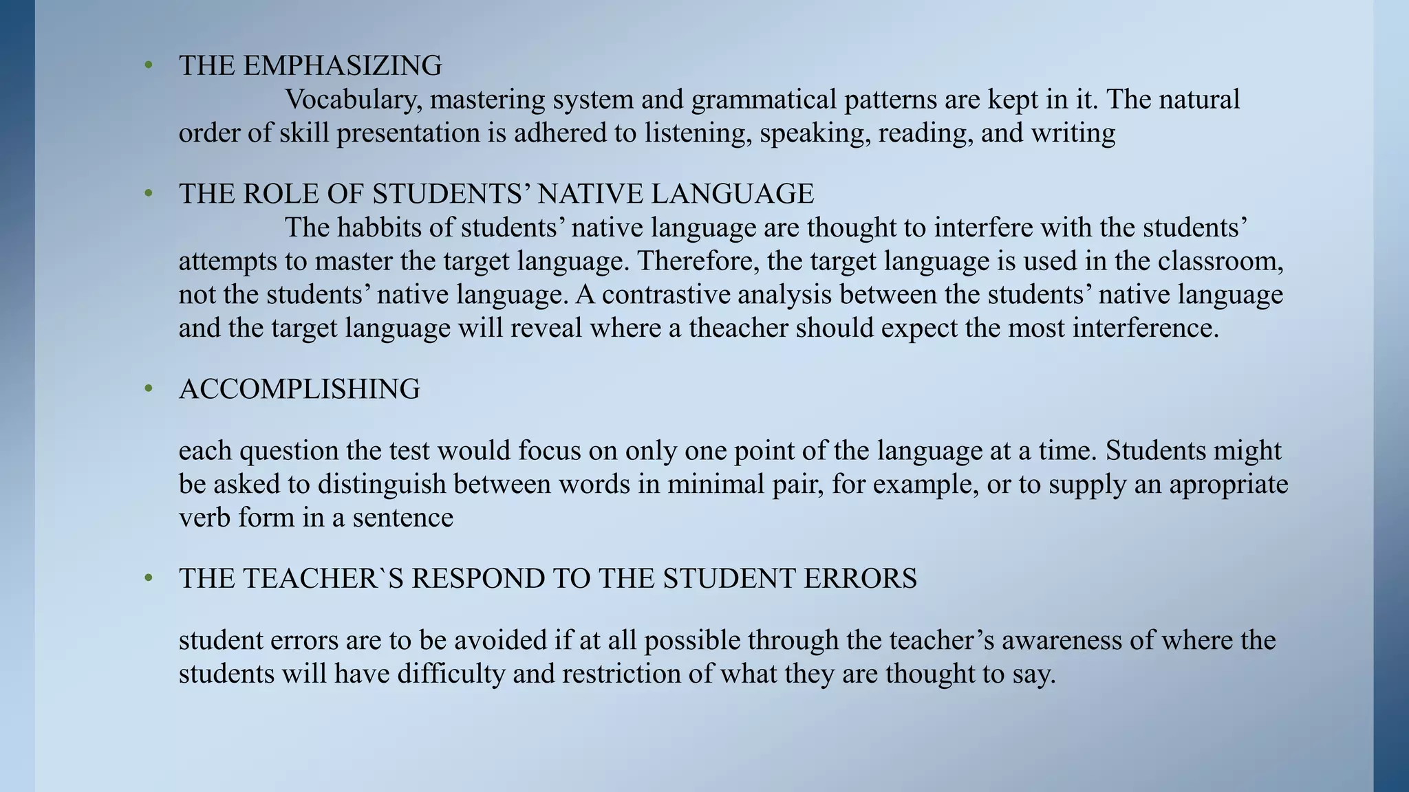 • THE EMPHASIZING
           Vocabulary, mastering system and grammatical patterns are kept in it. The natural
  order of skill presentation is adhered to listening, speaking, reading, and writing

• THE ROLE OF STUDENTS’ NATIVE LANGUAGE
            The habbits of students’ native language are thought to interfere with the students’
  attempts to master the target language. Therefore, the target language is used in the classroom,
  not the students’ native language. A contrastive analysis between the students’ native language
  and the target language will reveal where a theacher should expect the most interference.

• ACCOMPLISHING

   each question the test would focus on only one point of the language at a time. Students might
   be asked to distinguish between words in minimal pair, for example, or to supply an apropriate
   verb form in a sentence

• THE TEACHER`S RESPOND TO THE STUDENT ERRORS

   student errors are to be avoided if at all possible through the teacher’s awareness of where the
   students will have difficulty and restriction of what they are thought to say.
 