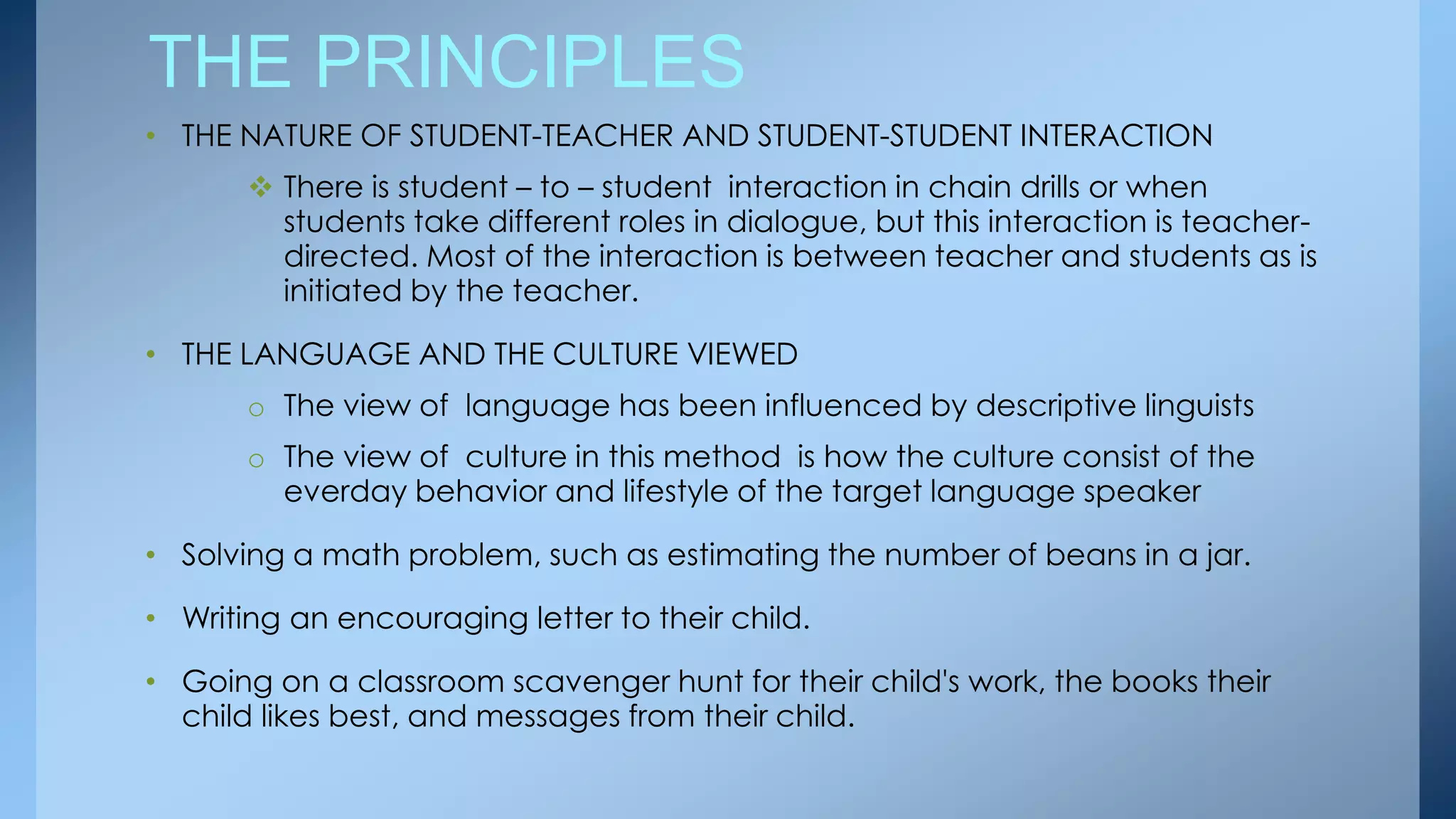 THE PRINCIPLES
• THE NATURE OF STUDENT-TEACHER AND STUDENT-STUDENT INTERACTION
        There is student – to – student interaction in chain drills or when
         students take different roles in dialogue, but this interaction is teacher-
         directed. Most of the interaction is between teacher and students as is
         initiated by the teacher.

• THE LANGUAGE AND THE CULTURE VIEWED
       o The view of language has been influenced by descriptive linguists
       o The view of culture in this method is how the culture consist of the
         everday behavior and lifestyle of the target language speaker

• Solving a math problem, such as estimating the number of beans in a jar.

• Writing an encouraging letter to their child.

• Going on a classroom scavenger hunt for their child's work, the books their
  child likes best, and messages from their child.
 