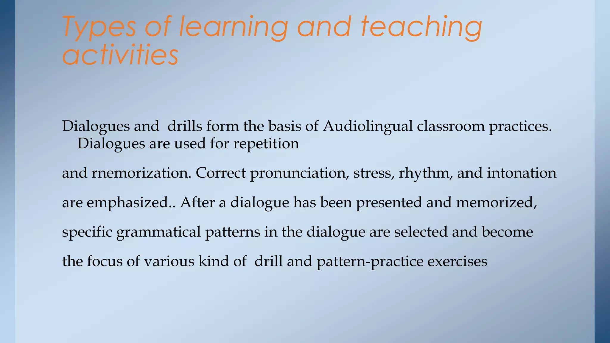 Types of learning and teaching
activities

Dialogues and drills form the basis of Audiolingual classroom practices.
  Dialogues are used for repetition
and rnemorization. Correct pronunciation, stress, rhythm, and intonation
are emphasized.. After a dialogue has been presented and memorized,
specific grammatical patterns in the dialogue are selected and become
the focus of various kind of drill and pattern-practice exercises
 