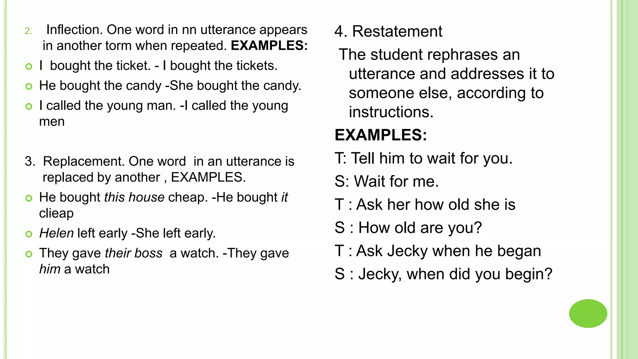 2.     Inflection. One word in nn utterance appears   4. Restatement
      in another torm when repeated. EXAMPLES:
                                                       The student rephrases an
    I bought the ticket. - I bought the tickets.
                                                        utterance and addresses it to
    He bought the candy -She bought the candy.
                                                        someone else, according to
    I called the young man. -I called the young
                                                        instructions.
     men
                                                      EXAMPLES:
3. Replacement. One word in an utterance is           T: Tell him to wait for you.
   replaced by another , EXAMPLES.                    S: Wait for me.
 He bought this house cheap. -He bought it
  clieap
                                                      T : Ask her how old she is
 Helen left early -She left early.                   S : How old are you?
 They gave their boss a watch. -They gave            T : Ask Jecky when he began
  him a watch                                         S : Jecky, when did you begin?
 
