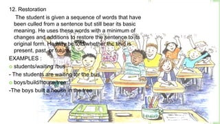 12. Restoration
    The student is given a sequence of words that have
   been culled from a sentence but still bear its basic
   meaning. He uses these words with a minimum of
   changes and additions to restore the sentence to its
   original form. He may be told whether thc tinic is
   present, past, or future.
EXAMPLES :
 students/waiting /bus

- The students are waiting tor the bus.
 boys/build/house/tree

-The boys built a house in the tree
 
