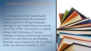 THE HISTORY OF AUDIO-LINGUAL METHOD




The emergency of the Audiolingual
Method resulted from the increased
attention given to foreign language
teaching in the United States toward the
end of the 1950s. The need for a radical
change and rethinking of foreign
language teaching methodology (most of
which was still linked to the Reading
Method) was prompted by the launching
of the first Russian satellite in 1957.
 