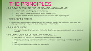 THE PRINCIPLES
• THE GOALS OF TEACHERS WHO USE THE AUDIO-LINGUAL METHOD?
         1.   Able to use the target language communicatively
         2.   Learn to use language auctomatically without stopping to think
         3.   Using this method, students are supposed to form new habit in the target language

•   THE RULE OF THE TEACHER
    •   The teacher is like an orchestra leader, directing and controlling the language behavior of the students and
        also, responsible for providing her student with a good modal for imitation

• THE RULE OF STUDENT
          They are imitators and having to follow the teacher direction and respond as accurately and as rapidly as
           possible

• THE CHARACTERISTICS OF THE LEARNING PROCESSES
          New vocabulary and stuctural patterns are presented through diologue
          The dialogue including grammar and pattern in the sentence are learn through immitation and repetition
          Drill
          Reading and written work is based upon the oral-work
 