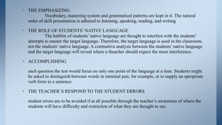 • THE EMPHASIZING
           Vocabulary, mastering system and grammatical patterns are kept in it. The natural
  order of skill presentation is adhered to listening, speaking, reading, and writing

• THE ROLE OF STUDENTS’ NATIVE LANGUAGE
            The habbits of students’ native language are thought to interfere with the students’
  attempts to master the target language. Therefore, the target language is used in the classroom,
  not the students’ native language. A contrastive analysis between the students’ native language
  and the target language will reveal where a theacher should expect the most interference.

• ACCOMPLISHING

   each question the test would focus on only one point of the language at a time. Students might
   be asked to distinguish between words in minimal pair, for example, or to supply an apropriate
   verb form in a sentence

• THE TEACHER`S RESPOND TO THE STUDENT ERRORS

   student errors are to be avoided if at all possible through the teacher’s awareness of where the
   students will have difficulty and restriction of what they are thought to say.
 