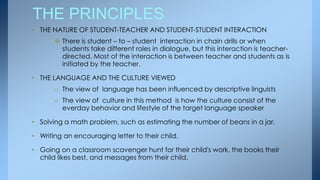 THE PRINCIPLES
• THE NATURE OF STUDENT-TEACHER AND STUDENT-STUDENT INTERACTION
        There is student – to – student interaction in chain drills or when
         students take different roles in dialogue, but this interaction is teacher-
         directed. Most of the interaction is between teacher and students as is
         initiated by the teacher.

• THE LANGUAGE AND THE CULTURE VIEWED
       o The view of language has been influenced by descriptive linguists
       o The view of culture in this method is how the culture consist of the
         everday behavior and lifestyle of the target language speaker

• Solving a math problem, such as estimating the number of beans in a jar.

• Writing an encouraging letter to their child.

• Going on a classroom scavenger hunt for their child's work, the books their
  child likes best, and messages from their child.
 
