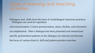Types of learning and teaching
activities

Dialogues and drills form the basis of Audiolingual classroom practices.
  Dialogues are used for repetition
and rnemorization. Correct pronunciation, stress, rhythm, and intonation
are emphasized.. After a dialogue has been presented and memorized,
specific grammatical patterns in the dialogue are selected and become
the focus of various kind of drill and pattern-practice exercises
 