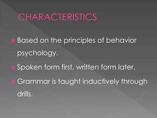  Based on the principles of behavior 
psychology. 
 Spoken form first, written form later. 
 Grammar is taught inductively through 
drills. 
 