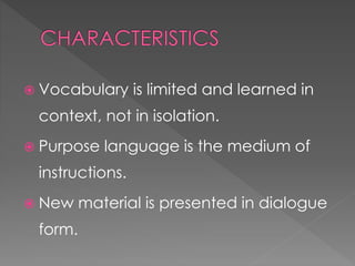  Vocabulary is limited and learned in 
context, not in isolation. 
 Purpose language is the medium of 
instructions. 
 New material is presented in dialogue 
form. 
 