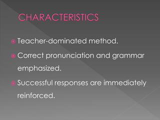  Teacher-dominated method. 
 Correct pronunciation and grammar 
emphasized. 
 Successful responses are immediately 
reinforced. 
 