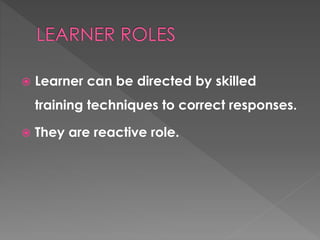  Learner can be directed by skilled 
training techniques to correct responses. 
 They are reactive role. 
 