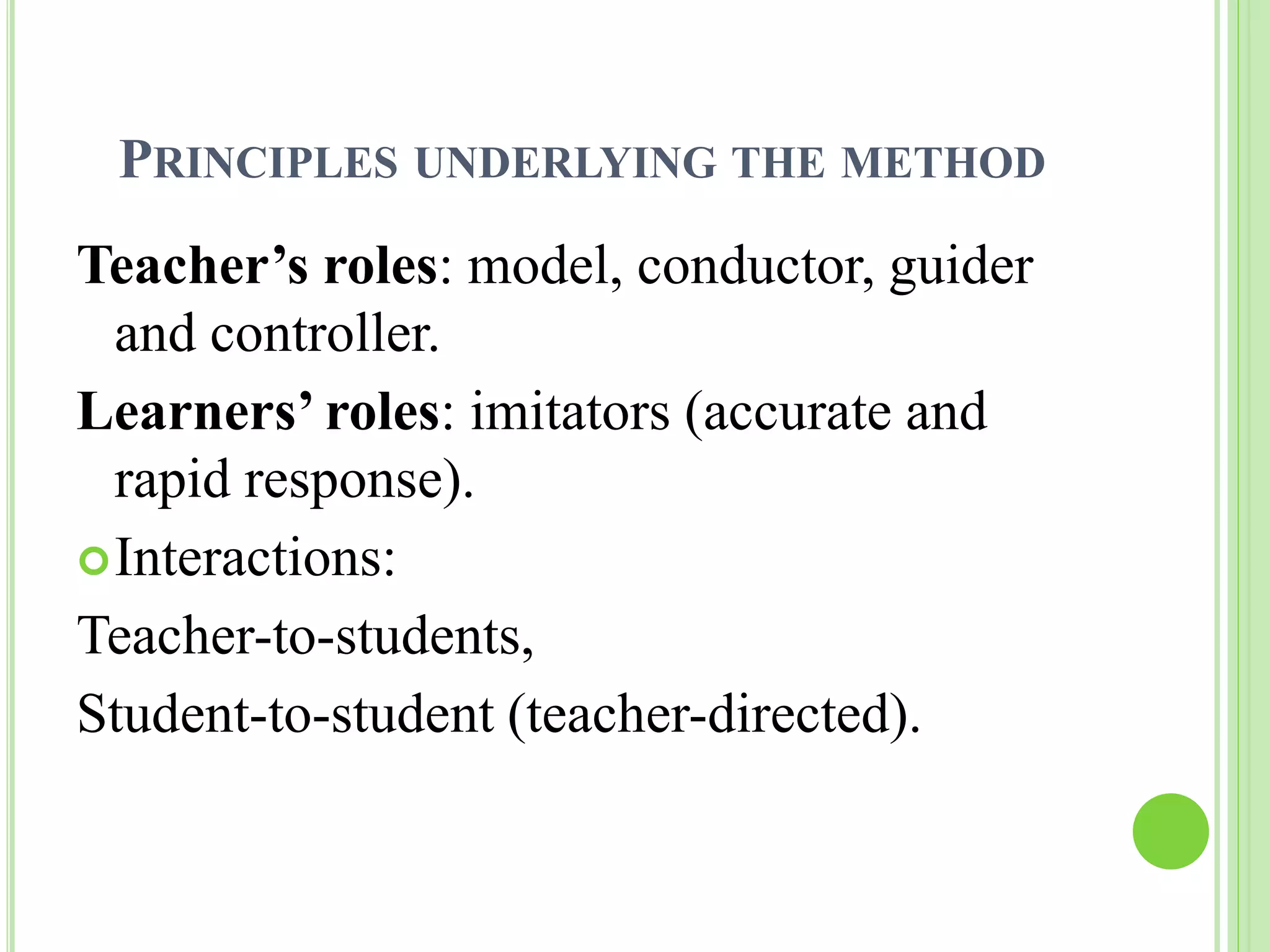 PRINCIPLES UNDERLYING THE METHOD 
Teacher’s roles: model, conductor, guider 
and controller. 
Learners’ roles: imitators (accurate and 
rapid response). 
Interactions: 
Teacher-to-students, 
Student-to-student (teacher-directed). 
 