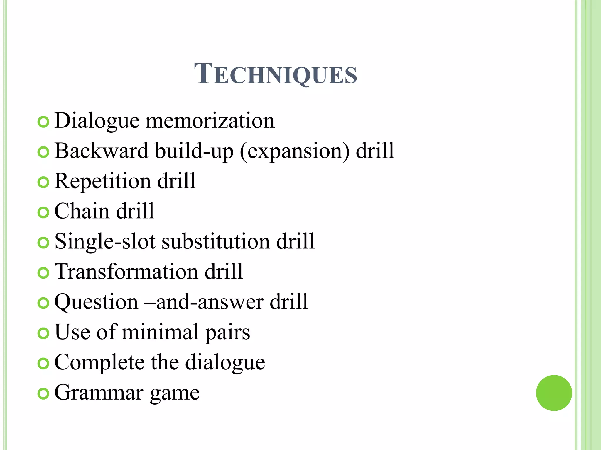 TECHNIQUES 
 Dialogue memorization 
 Backward build-up (expansion) drill 
 Repetition drill 
 Chain drill 
 Single-slot substitution drill 
Transformation drill 
 Question –and-answer drill 
 Use of minimal pairs 
Complete the dialogue 
 Grammar game 
 