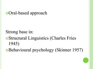 Oral-based approach 
Strong base in: 
Structural Linguistics (Charles Fries 
1945) 
Behavioural psychology (Skinner 1957) 
 