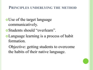 PRINCIPLES UNDERLYING THE METHOD 
Use of the target language 
communicatively. 
Students should “overlearn”. 
Language learning is a process of habit 
formation. 
Objective: getting students to overcome 
the habits of their native language. 
 