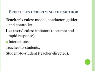 PRINCIPLES UNDERLYING THE METHOD 
Teacher’s roles: model, conductor, guider 
and controller. 
Learners’ roles: imitators (accurate and 
rapid response). 
Interactions: 
Teacher-to-students, 
Student-to-student (teacher-directed). 
 