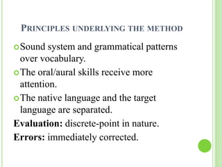 PRINCIPLES UNDERLYING THE METHOD 
Sound system and grammatical patterns 
over vocabulary. 
The oral/aural skills receive more 
attention. 
The native language and the target 
language are separated. 
Evaluation: discrete-point in nature. 
Errors: immediately corrected. 
 