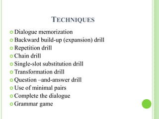 TECHNIQUES 
 Dialogue memorization 
 Backward build-up (expansion) drill 
 Repetition drill 
 Chain drill 
 Single-slot substitution drill 
Transformation drill 
 Question –and-answer drill 
 Use of minimal pairs 
Complete the dialogue 
 Grammar game 
 
