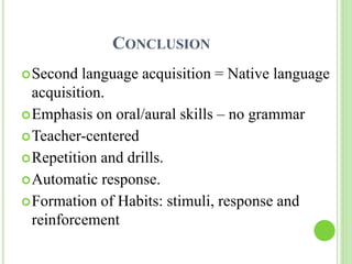 CONCLUSION 
Second language acquisition = Native language 
acquisition. 
Emphasis on oral/aural skills – no grammar 
Teacher-centered 
Repetition and drills. 
Automatic response. 
Formation of Habits: stimuli, response and 
reinforcement 
