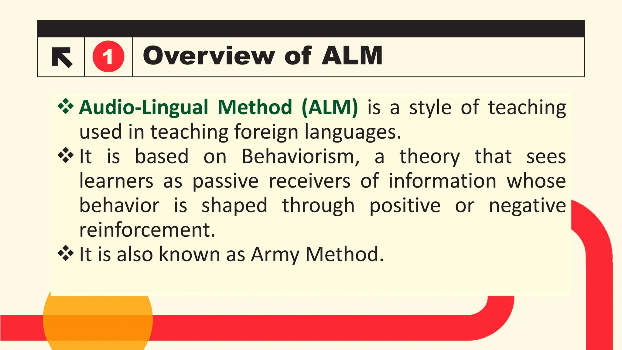 Overview of ALM
Audio-Lingual Method (ALM) is a style of teaching
used in teaching foreign languages.
It is based on Behaviorism, a theory that sees
learners as passive receivers of information whose
behavior is shaped through positive or negative
reinforcement.
It is also known as Army Method.
1
 