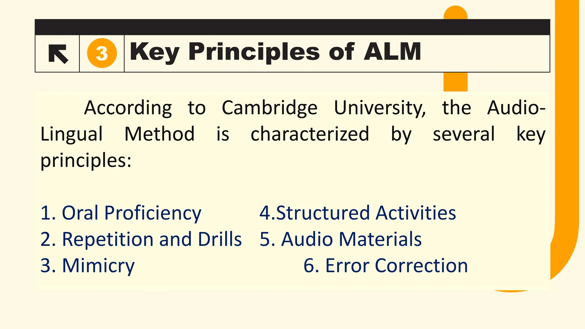 Key Principles of ALM
3
According to Cambridge University, the Audio-
Lingual Method is characterized by several key
principles:
1. Oral Proficiency 4.Structured Activities
2. Repetition and Drills 5. Audio Materials
3. Mimicry 6. Error Correction
 
