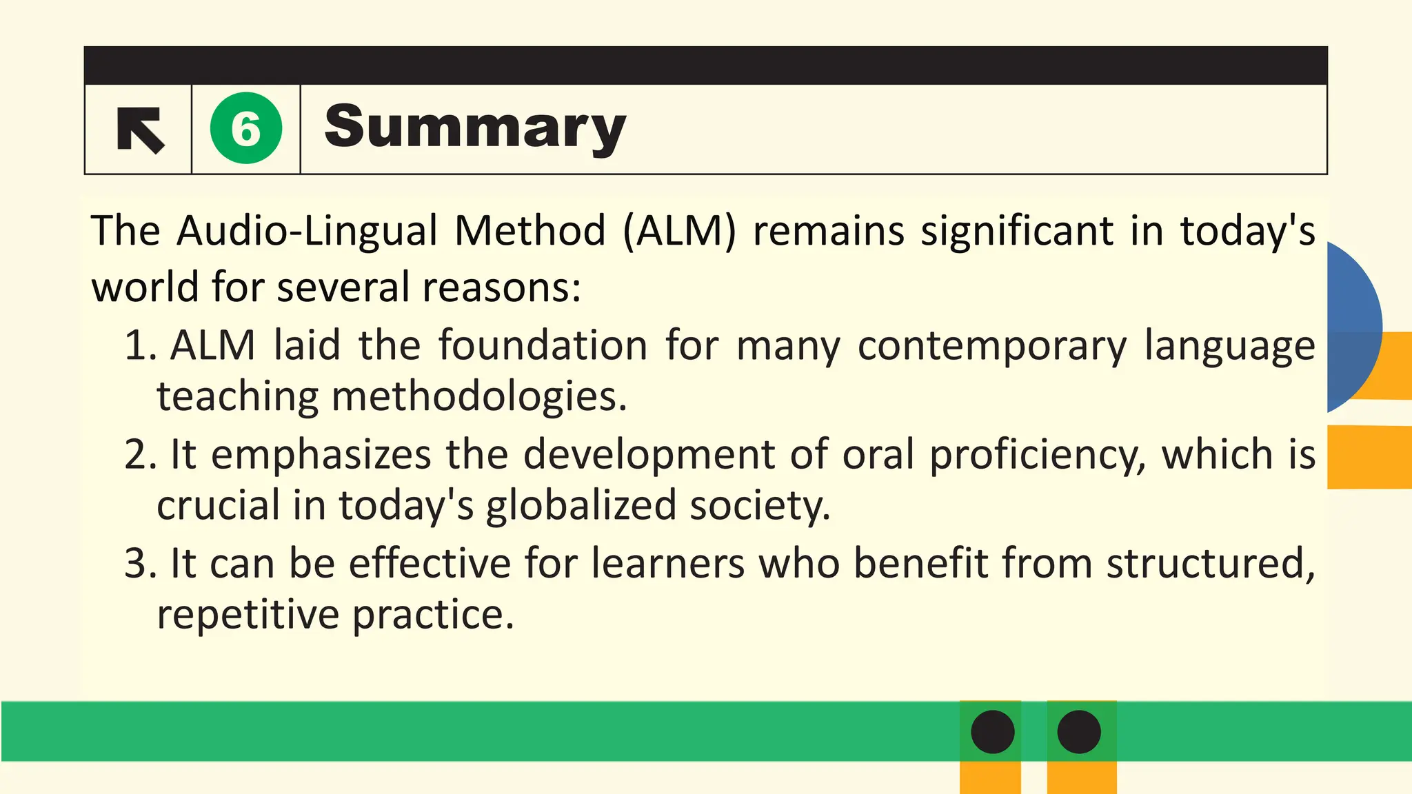 Summary
The Audio-Lingual Method (ALM) remains significant in today's
world for several reasons:
1. ALM laid the foundation for many contemporary language
teaching methodologies.
2. It emphasizes the development of oral proficiency, which is
crucial in today's globalized society.
3. It can be effective for learners who benefit from structured,
repetitive practice.
6
 