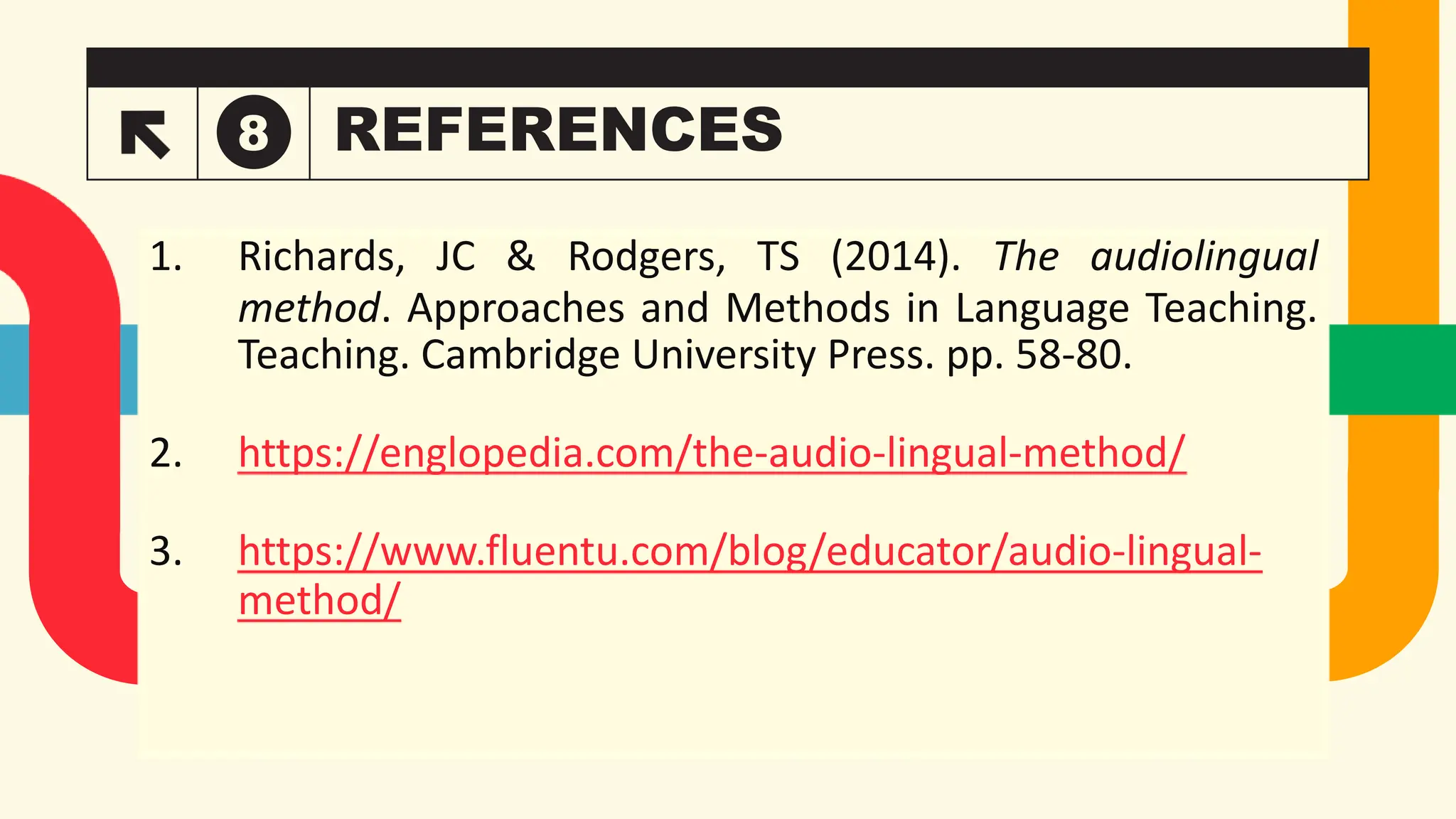 REFERENCES
8
Takuma Hayashi
President
Mirjam Nilsson
Chief Executive Officer
Flora Berggren
Chief Operations Officer
Rajesh Santoshi
VP Marketing
1. Richards, JC & Rodgers, TS (2014). The audiolingual
method. Approaches and Methods in Language Teaching.
Teaching. Cambridge University Press. pp. 58-80.
2. https://englopedia.com/the-audio-lingual-method/
3. https://www.fluentu.com/blog/educator/audio-lingual-
method/
 