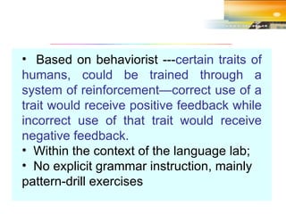 Based on behaviorist --- certain traits of humans, could be trained through a system of reinforcement—correct use of a trait would receive positive feedback while incorrect use of that trait would receive negative feedback. Within the context of the language lab; No explicit grammar instruction, mainly pattern-drill exercises 