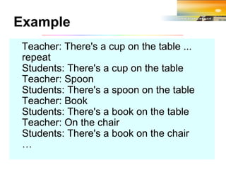 Teacher: There's a cup on the table ... repeat Students: There's a cup on the table Teacher: Spoon Students: There's a spoon on the table Teacher: Book Students: There's a book on the table Teacher: On the chair Students: There's a book on the chair … Example 